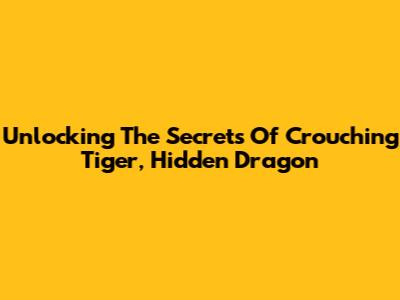 Unlocking The Secrets Of Crouching Tiger, Hidden Dragon