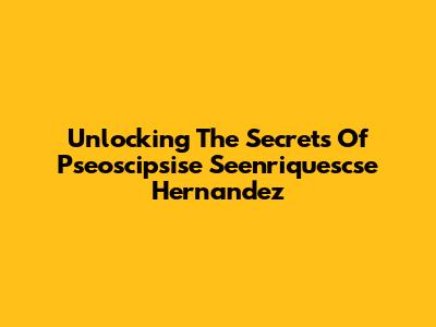 Unlocking The Secrets Of Pseoscipsise Seenriquescse Hernandez