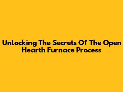 Unlocking The Secrets Of The Open Hearth Furnace Process