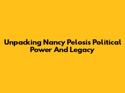 Unpacking Nancy Pelosi's Political Power And Legacy