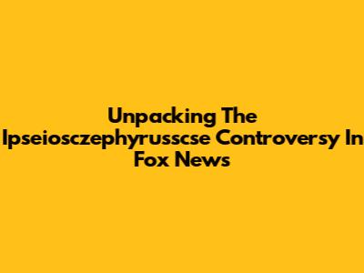 Unpacking The Ipseiosczephyrusscse Controversy In Fox News