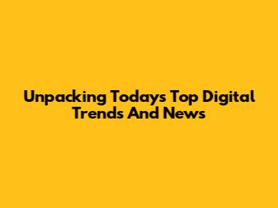 Unpacking Today's Top Digital Trends And News