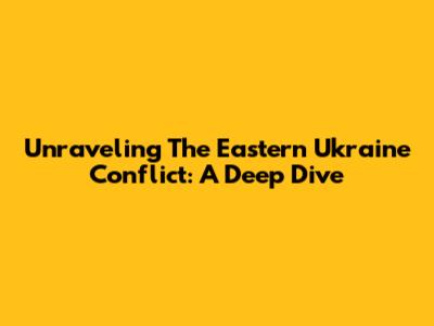 Unraveling The Eastern Ukraine Conflict: A Deep Dive