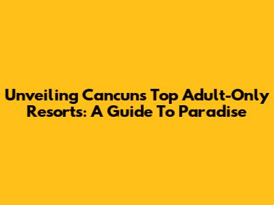 Unveiling Cancun's Top Adult-Only Resorts: A Guide To Paradise