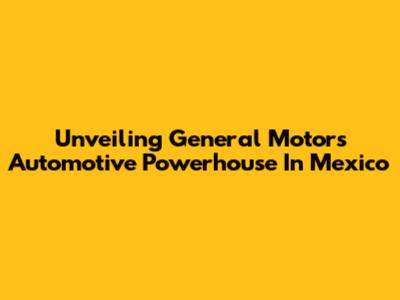 Unveiling General Motors' Automotive Powerhouse In Mexico