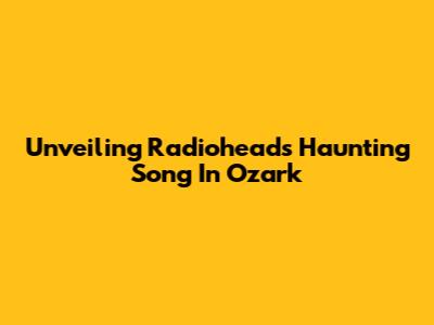 Unveiling Radiohead's Haunting Song In Ozark