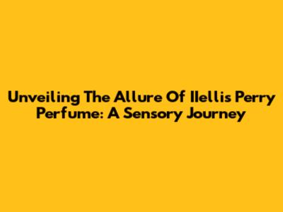 Unveiling The Allure Of IIellis Perry Perfume: A Sensory Journey