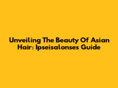 Unveiling The Beauty Of Asian Hair: Ipseisalonse's Guide