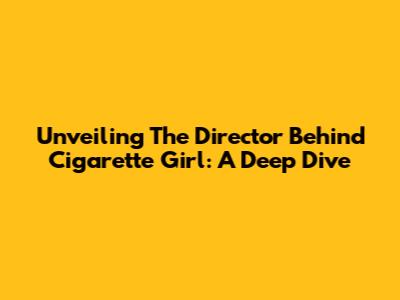 Unveiling The Director Behind Cigarette Girl: A Deep Dive