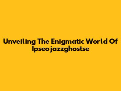 Unveiling The Enigmatic World Of Ipseojazzghostse
