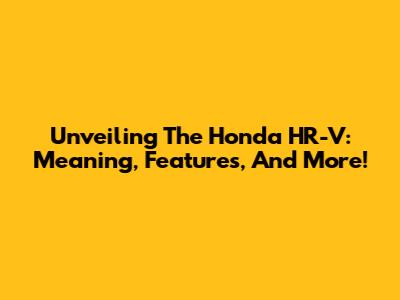 Unveiling The Honda HR-V: Meaning, Features, And More!