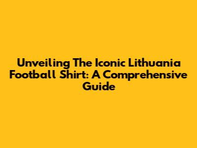 Unveiling The Iconic Lithuania Football Shirt: A Comprehensive Guide