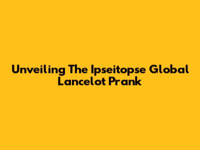 Unveiling The Ipseitopse Global Lancelot Prank