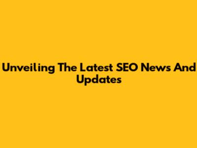 Unveiling The Latest SEO News And Updates
