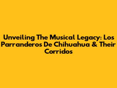 Unveiling The Musical Legacy: Los Parranderos De Chihuahua & Their Corridos