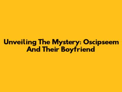 Unveiling The Mystery: Oscipseem And Their Boyfriend