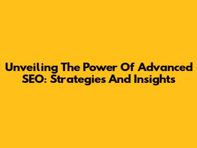 Unveiling The Power Of Advanced SEO: Strategies And Insights