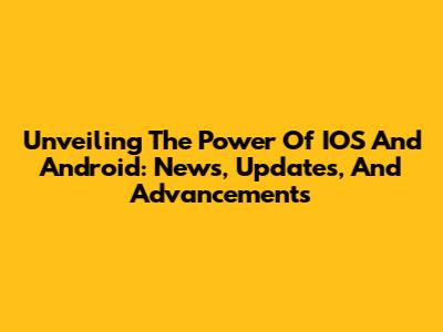Unveiling The Power Of IOS And Android: News, Updates, And Advancements
