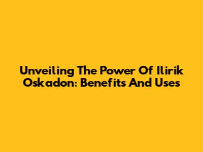 Unveiling The Power Of Ilirik Oskadon: Benefits And Uses