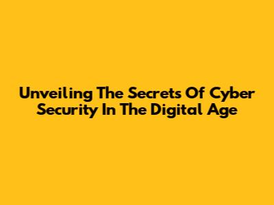 Unveiling The Secrets Of Cyber Security In The Digital Age