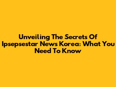 Unveiling The Secrets Of Ipsepsestar News Korea: What You Need To Know