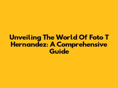 Unveiling The World Of Foto T Hernandez: A Comprehensive Guide