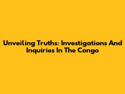 Unveiling Truths: Investigations And Inquiries In The Congo