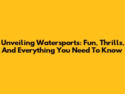 Unveiling Watersports: Fun, Thrills, And Everything You Need To Know
