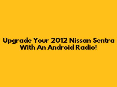 Upgrade Your 2012 Nissan Sentra With An Android Radio!