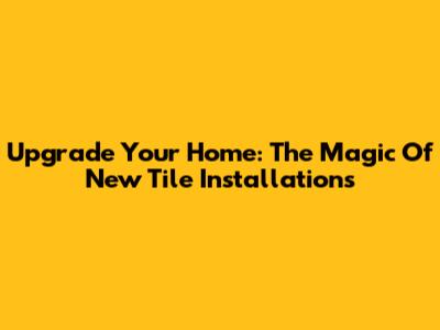 Upgrade Your Home: The Magic Of New Tile Installations