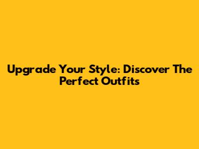 Upgrade Your Style: Discover The Perfect Outfits