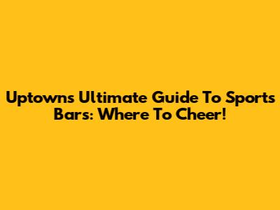 Uptown's Ultimate Guide To Sports Bars: Where To Cheer!