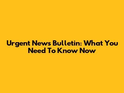 Urgent News Bulletin: What You Need To Know Now