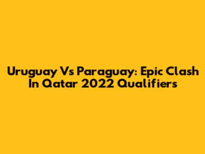 Uruguay Vs Paraguay: Epic Clash In Qatar 2022 Qualifiers
