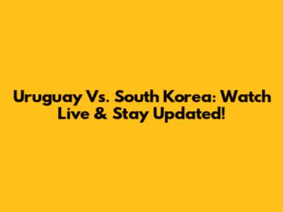 Uruguay Vs. South Korea: Watch Live & Stay Updated!