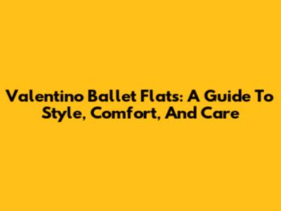 Valentino Ballet Flats: A Guide To Style, Comfort, And Care
