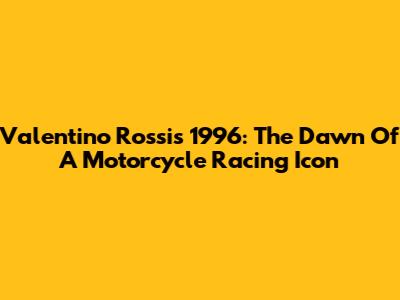 Valentino Rossi's 1996: The Dawn Of A Motorcycle Racing Icon