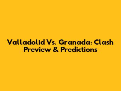 Valladolid Vs. Granada: Clash Preview & Predictions