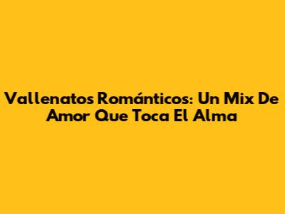 Vallenatos Románticos: Un Mix De Amor Que Toca El Alma