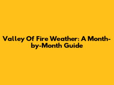 Valley Of Fire Weather: A Month-by-Month Guide