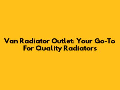 Van Radiator Outlet: Your Go-To For Quality Radiators