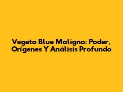 Vegeta Blue Maligno: Poder, Orígenes Y Análisis Profundo