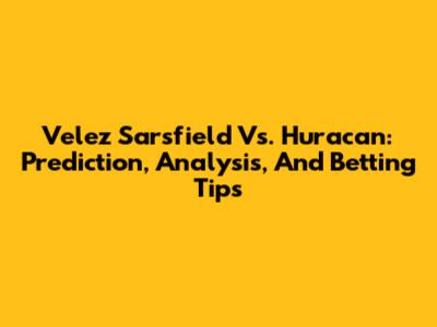 Velez Sarsfield Vs. Huracan: Prediction, Analysis, And Betting Tips