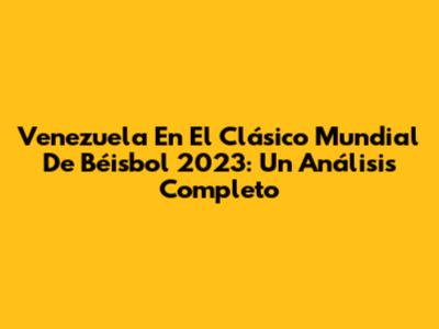 Venezuela En El Clásico Mundial De Béisbol 2023: Un Análisis Completo