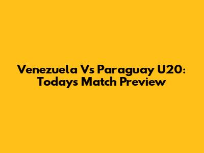 Venezuela Vs Paraguay U20: Today's Match Preview