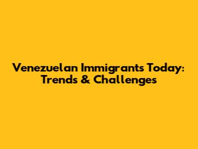 Venezuelan Immigrants Today: Trends & Challenges