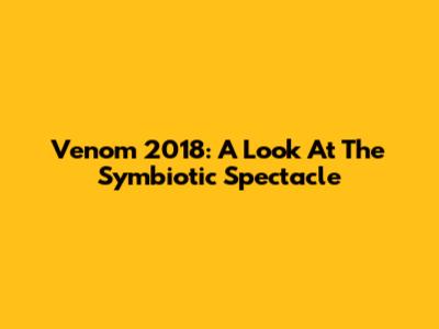 Venom 2018: A Look At The Symbiotic Spectacle