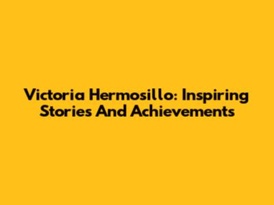 Victoria Hermosillo: Inspiring Stories And Achievements