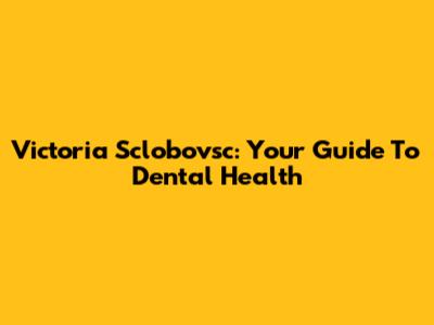 Victoria Sclobovsc: Your Guide To Dental Health