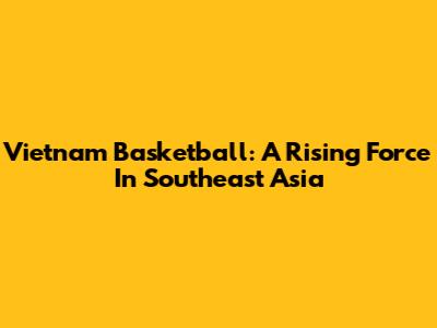 Vietnam Basketball: A Rising Force In Southeast Asia